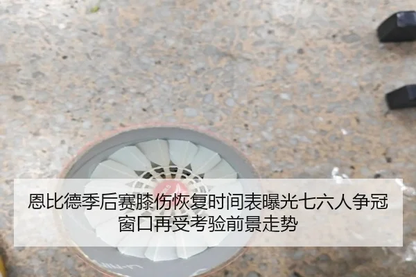 恩比德季后赛膝伤恢复时间表曝光七六人争冠窗口再受考验前景走势